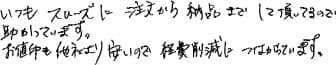 いつもスムーズに注文から納品までして頂いてるので助かっています。お値段も他社より安いので経費削減につながっています。