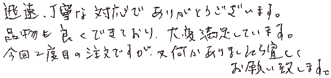 迅速。丁寧な対応でありがとうございます。品物も良くできており、大変満足しています。今回2度目の注文ですが又何かありましたら宜しくお願い致します。