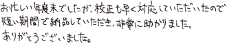 お忙しい年度末でしたが、校正も早く対応していただいたので短い期間で納品していただき非常に助かりました。ありがとうございました。