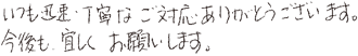 いつも迅速・丁寧なご対応ありがとうございます。今後も宜しくお願いします。