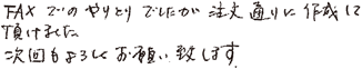 FAXでのやりとりでしたが注文通りに作成して頂けました。次回もよろしくお願い致します。