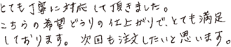 とても丁寧に対応して頂きました。こちらの希望どうりの仕上がりで、とても満足しております。次回も注文したいと思います。